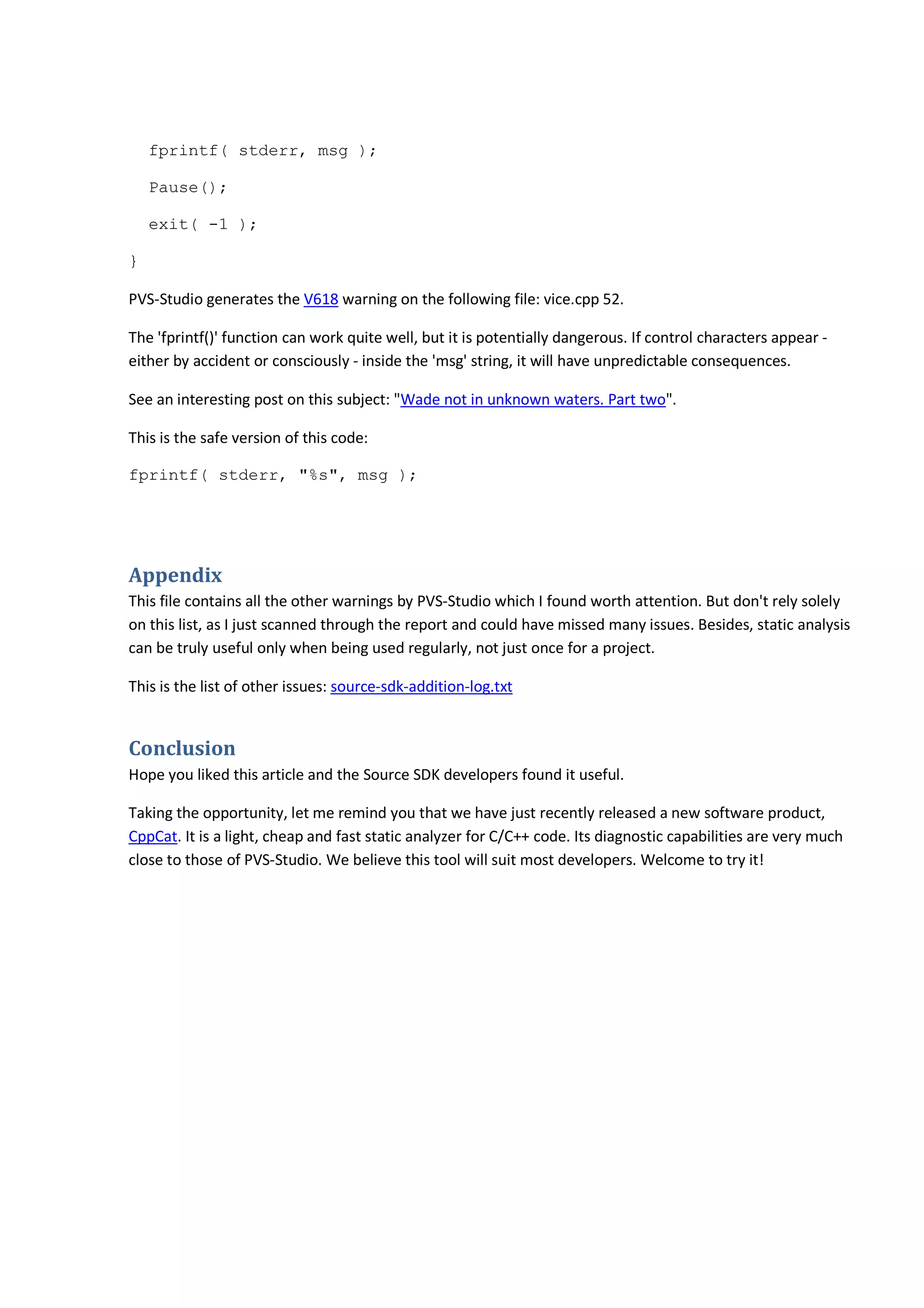 fprintf( stderr, msg ); 
Pause(); 
exit( -1 ); 
} 
PVS-Studio generates the V618 warning on the following file: vice.cpp 52. 
The 'fprintf()' function can work quite well, but it is potentially dangerous. If control characters appear - 
either by accident or consciously - inside the 'msg' string, it will have unpredictable consequences. 
See an interesting post on this subject: "Wade not in unknown waters. Part two". 
This is the safe version of this code: 
fprintf( stderr, "%s", msg ); 
Appendix 
This file contains all the other warnings by PVS-Studio which I found worth attention. But don't rely solely 
on this list, as I just scanned through the report and could have missed many issues. Besides, static analysis 
can be truly useful only when being used regularly, not just once for a project. 
This is the list of other issues: source-sdk-addition-log.txt 
Conclusion 
Hope you liked this article and the Source SDK developers found it useful. 
Taking the opportunity, let me remind you that we have just recently released a new software product, 
CppCat. It is a light, cheap and fast static analyzer for C/C++ code. Its diagnostic capabilities are very much 
close to those of PVS-Studio. We believe this tool will suit most developers. Welcome to try it! 
