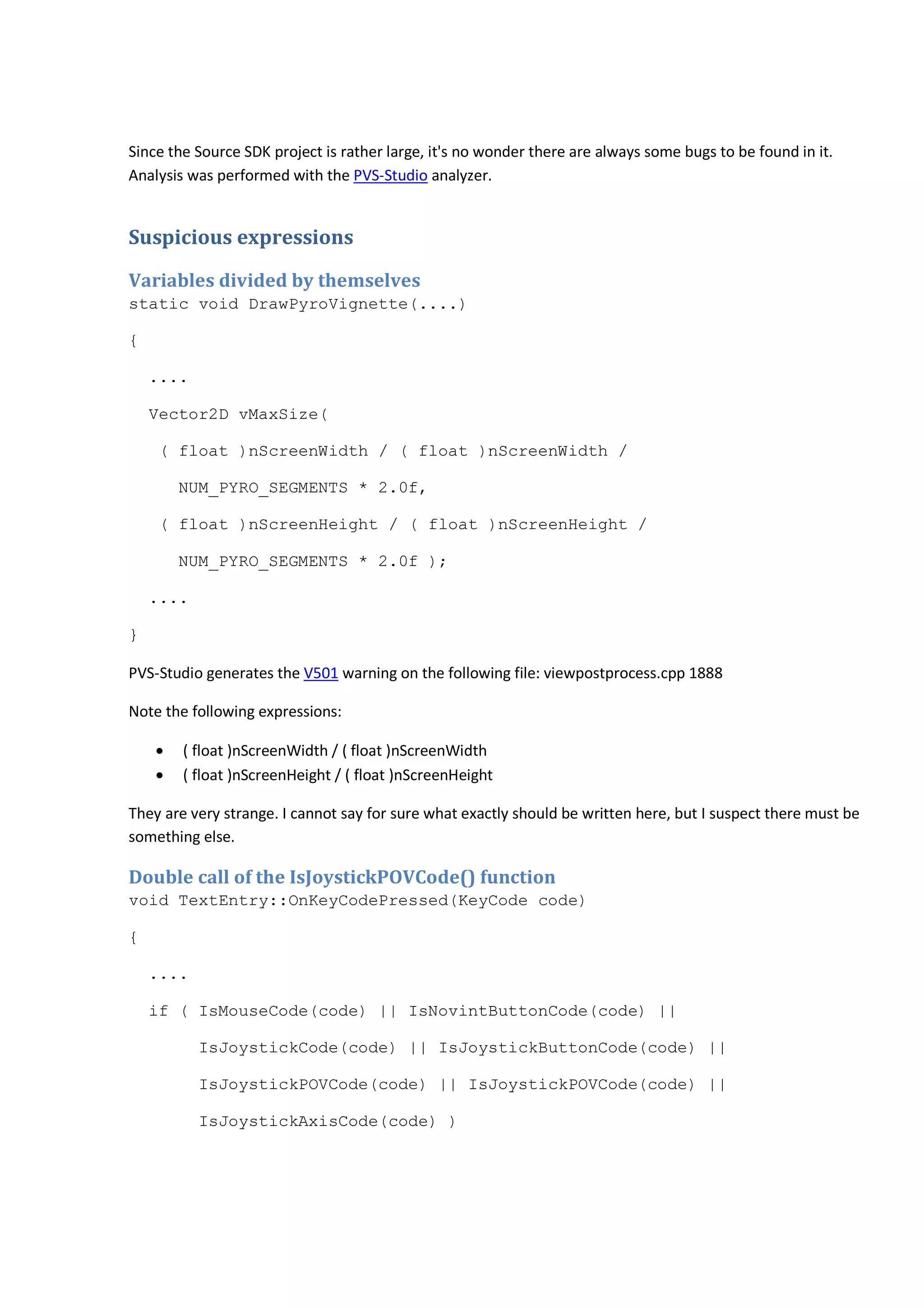 Since the Source SDK project is rather large, it's no wonder there are always some bugs to be found in it. 
Analysis was performed with the PVS-Studio analyzer. 
Suspicious expressions 
Variables divided by themselves 
static void DrawPyroVignette(....) 
{ 
.... 
Vector2D vMaxSize( 
( float )nScreenWidth / ( float )nScreenWidth / 
NUM_PYRO_SEGMENTS * 2.0f, 
( float )nScreenHeight / ( float )nScreenHeight / 
NUM_PYRO_SEGMENTS * 2.0f ); 
.... 
} 
PVS-Studio generates the V501 warning on the following file: viewpostprocess.cpp 1888 
Note the following expressions: 
• ( float )nScreenWidth / ( float )nScreenWidth 
• ( float )nScreenHeight / ( float )nScreenHeight 
They are very strange. I cannot say for sure what exactly should be written here, but I suspect there must be 
something else. 
Double call of the IsJoystickPOVCode() function 
void TextEntry::OnKeyCodePressed(KeyCode code) 
{ 
.... 
if ( IsMouseCode(code) || IsNovintButtonCode(code) || 
IsJoystickCode(code) || IsJoystickButtonCode(code) || 
IsJoystickPOVCode(code) || IsJoystickPOVCode(code) || 
IsJoystickAxisCode(code) ) 
 