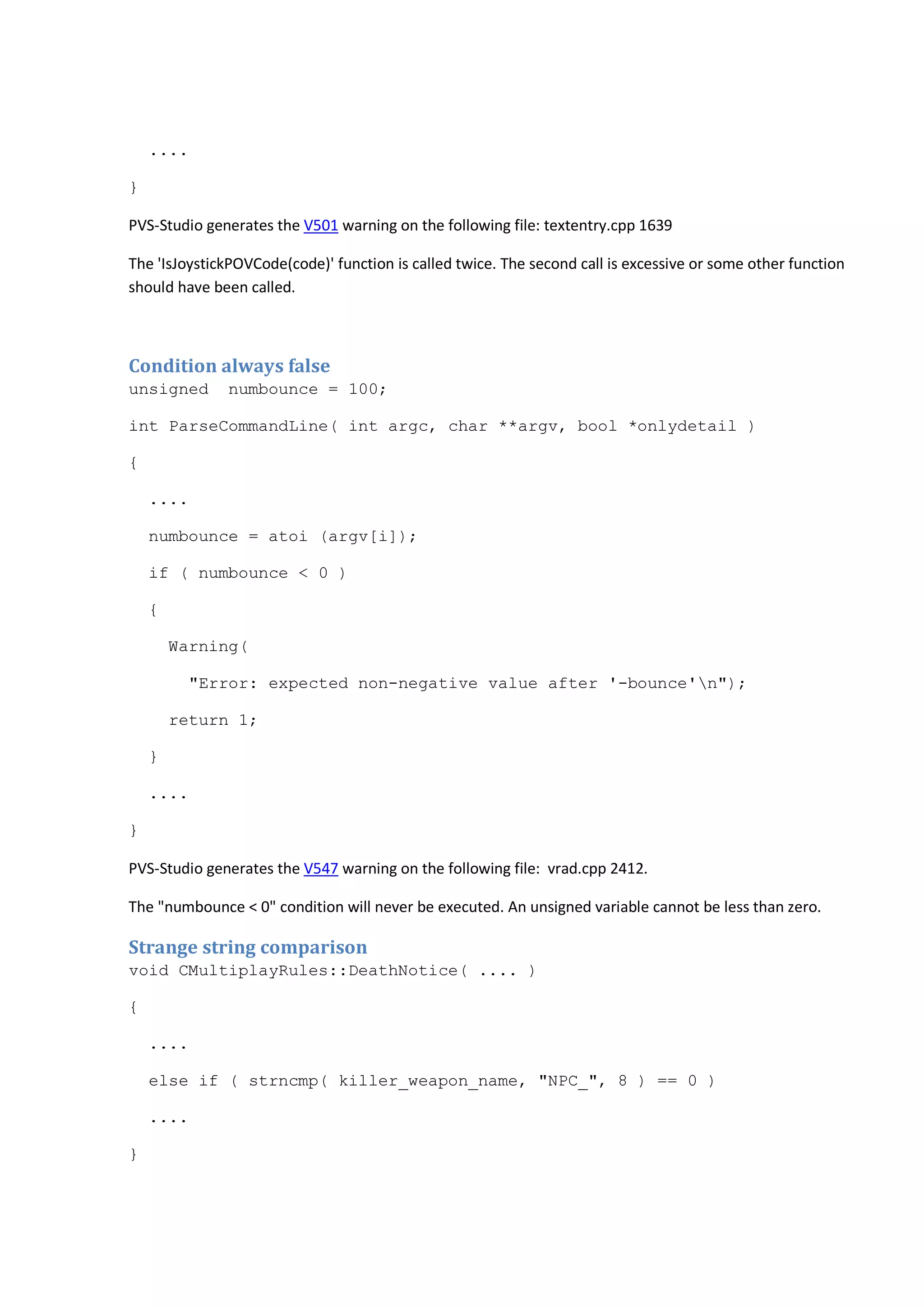 .... 
} 
PVS-Studio generates the V501 warning on the following file: textentry.cpp 1639 
The 'IsJoystickPOVCode(code)' function is called twice. The second call is excessive or some other function 
should have been called. 
Condition always false 
unsigned numbounce = 100; 
int ParseCommandLine( int argc, char **argv, bool *onlydetail ) 
{ 
.... 
numbounce = atoi (argv[i]); 
if ( numbounce < 0 ) 
{ 
Warning( 
"Error: expected non-negative value after '-bounce'n"); 
return 1; 
} 
.... 
} 
PVS-Studio generates the V547 warning on the following file: vrad.cpp 2412. 
The "numbounce < 0" condition will never be executed. An unsigned variable cannot be less than zero. 
Strange string comparison 
void CMultiplayRules::DeathNotice( .... ) 
{ 
.... 
else if ( strncmp( killer_weapon_name, "NPC_", 8 ) == 0 ) 
.... 
} 
 