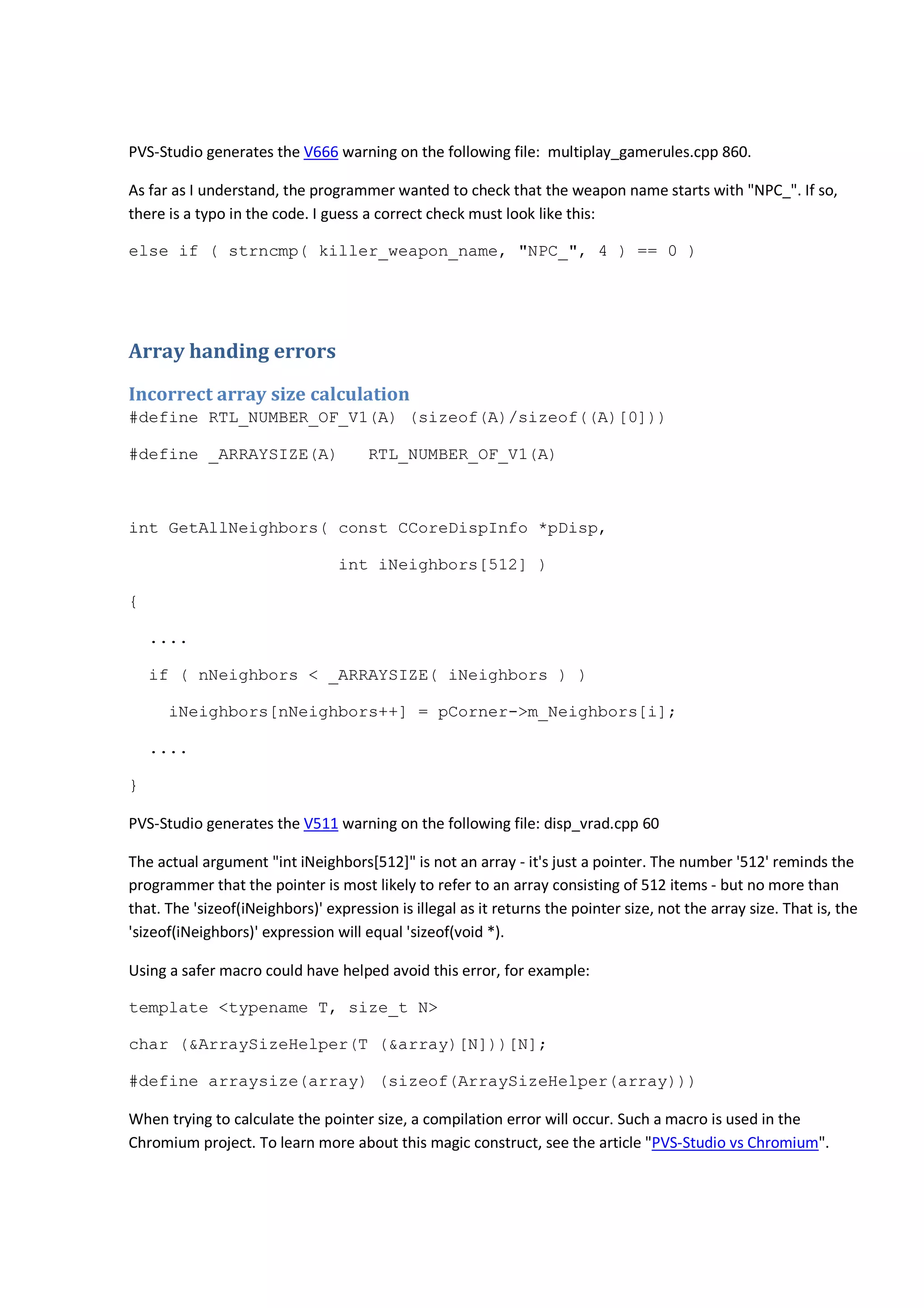 PVS-Studio generates the V666 warning on the following file: multiplay_gamerules.cpp 860. 
As far as I understand, the programmer wanted to check that the weapon name starts with "NPC_". If so, 
there is a typo in the code. I guess a correct check must look like this: 
else if ( strncmp( killer_weapon_name, "NPC_", 4 ) == 0 ) 
Array handing errors 
Incorrect array size calculation 
#define RTL_NUMBER_OF_V1(A) (sizeof(A)/sizeof((A)[0])) 
#define _ARRAYSIZE(A) RTL_NUMBER_OF_V1(A) 
int GetAllNeighbors( const CCoreDispInfo *pDisp, 
int iNeighbors[512] ) 
{ 
.... 
if ( nNeighbors < _ARRAYSIZE( iNeighbors ) ) 
iNeighbors[nNeighbors++] = pCorner->m_Neighbors[i]; 
.... 
} 
PVS-Studio generates the V511 warning on the following file: disp_vrad.cpp 60 
The actual argument "int iNeighbors[512]" is not an array - it's just a pointer. The number '512' reminds the 
programmer that the pointer is most likely to refer to an array consisting of 512 items - but no more than 
that. The 'sizeof(iNeighbors)' expression is illegal as it returns the pointer size, not the array size. That is, the 
'sizeof(iNeighbors)' expression will equal 'sizeof(void *). 
Using a safer macro could have helped avoid this error, for example: 
template <typename T, size_t N> 
char (&ArraySizeHelper(T (&array)[N]))[N]; 
#define arraysize(array) (sizeof(ArraySizeHelper(array))) 
When trying to calculate the pointer size, a compilation error will occur. Such a macro is used in the 
Chromium project. To learn more about this magic construct, see the article "PVS-Studio vs Chromium". 
 