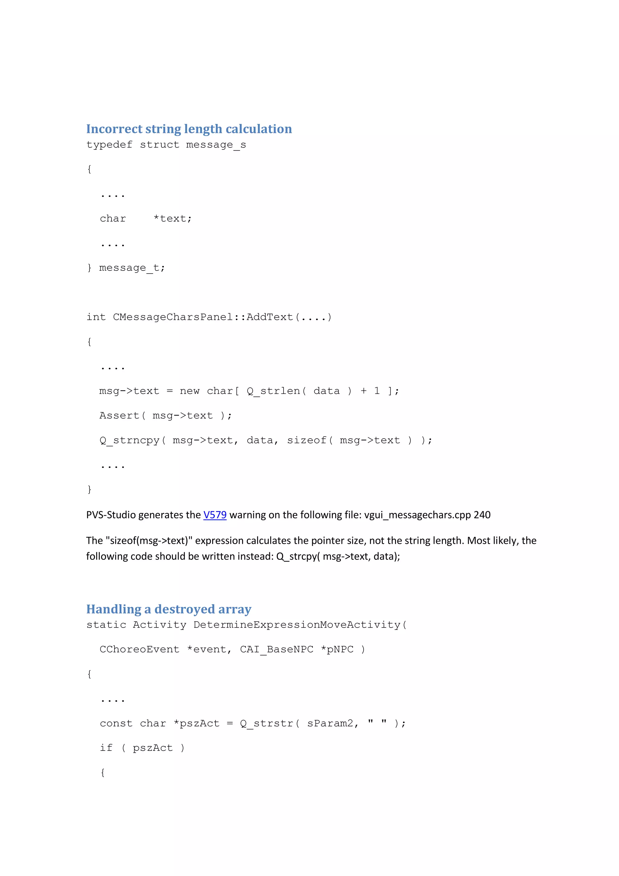Incorrect string length calculation 
typedef struct message_s 
{ 
.... 
char *text; 
.... 
} message_t; 
int CMessageCharsPanel::AddText(....) 
{ 
.... 
msg->text = new char[ Q_strlen( data ) + 1 ]; 
Assert( msg->text ); 
Q_strncpy( msg->text, data, sizeof( msg->text ) ); 
.... 
} 
PVS-Studio generates the V579 warning on the following file: vgui_messagechars.cpp 240 
The "sizeof(msg->text)" expression calculates the pointer size, not the string length. Most likely, the 
following code should be written instead: Q_strcpy( msg->text, data); 
Handling a destroyed array 
static Activity DetermineExpressionMoveActivity( 
CChoreoEvent *event, CAI_BaseNPC *pNPC ) 
{ 
.... 
const char *pszAct = Q_strstr( sParam2, " " ); 
if ( pszAct ) 
{ 
 