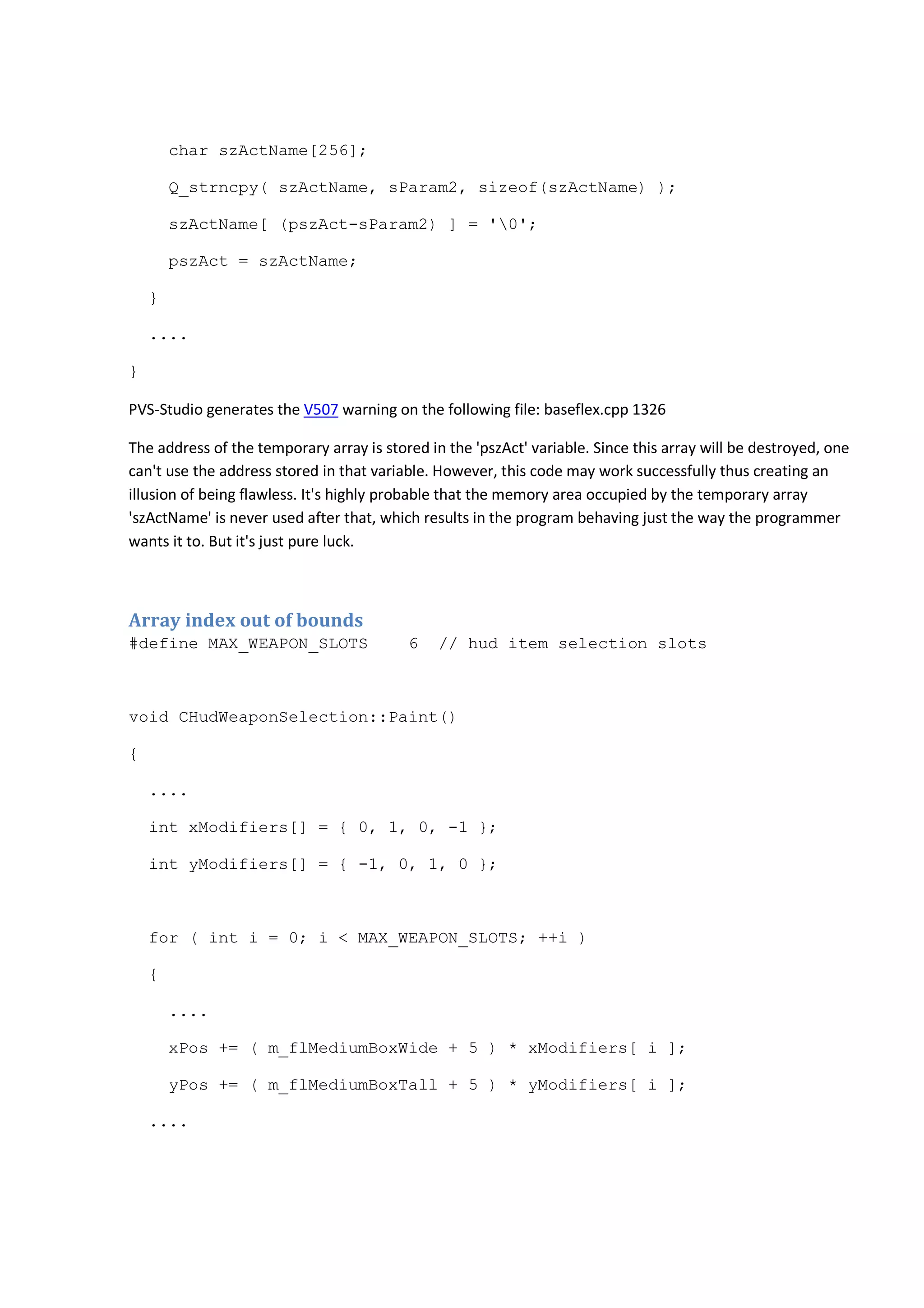 char szActName[256]; 
Q_strncpy( szActName, sParam2, sizeof(szActName) ); 
szActName[ (pszAct-sParam2) ] = '0'; 
pszAct = szActName; 
} 
.... 
} 
PVS-Studio generates the V507 warning on the following file: baseflex.cpp 1326 
The address of the temporary array is stored in the 'pszAct' variable. Since this array will be destroyed, one 
can't use the address stored in that variable. However, this code may work successfully thus creating an 
illusion of being flawless. It's highly probable that the memory area occupied by the temporary array 
'szActName' is never used after that, which results in the program behaving just the way the programmer 
wants it to. But it's just pure luck. 
Array index out of bounds 
#define MAX_WEAPON_SLOTS 6 // hud item selection slots 
void CHudWeaponSelection::Paint() 
{ 
.... 
int xModifiers[] = { 0, 1, 0, -1 }; 
int yModifiers[] = { -1, 0, 1, 0 }; 
for ( int i = 0; i < MAX_WEAPON_SLOTS; ++i ) 
{ 
.... 
xPos += ( m_flMediumBoxWide + 5 ) * xModifiers[ i ]; 
yPos += ( m_flMediumBoxTall + 5 ) * yModifiers[ i ]; 
.... 
 