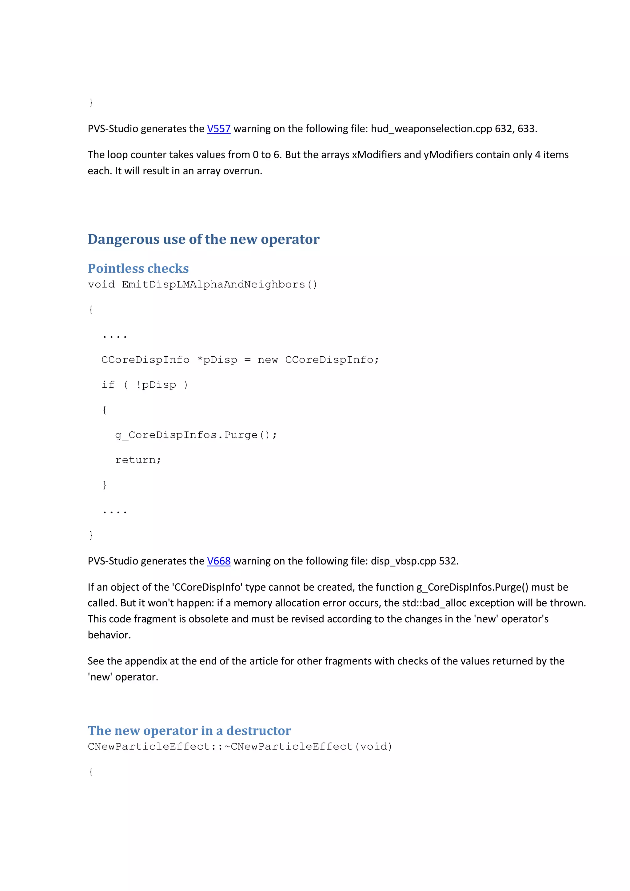 } 
PVS-Studio generates the V557 warning on the following file: hud_weaponselection.cpp 632, 633. 
The loop counter takes values from 0 to 6. But the arrays xModifiers and yModifiers contain only 4 items 
each. It will result in an array overrun. 
Dangerous use of the new operator 
Pointless checks 
void EmitDispLMAlphaAndNeighbors() 
{ 
.... 
CCoreDispInfo *pDisp = new CCoreDispInfo; 
if ( !pDisp ) 
{ 
g_CoreDispInfos.Purge(); 
return; 
} 
.... 
} 
PVS-Studio generates the V668 warning on the following file: disp_vbsp.cpp 532. 
If an object of the 'CCoreDispInfo' type cannot be created, the function g_CoreDispInfos.Purge() must be 
called. But it won't happen: if a memory allocation error occurs, the std::bad_alloc exception will be thrown. 
This code fragment is obsolete and must be revised according to the changes in the 'new' operator's 
behavior. 
See the appendix at the end of the article for other fragments with checks of the values returned by the 
'new' operator. 
The new operator in a destructor 
CNewParticleEffect::~CNewParticleEffect(void) 
{ 
 