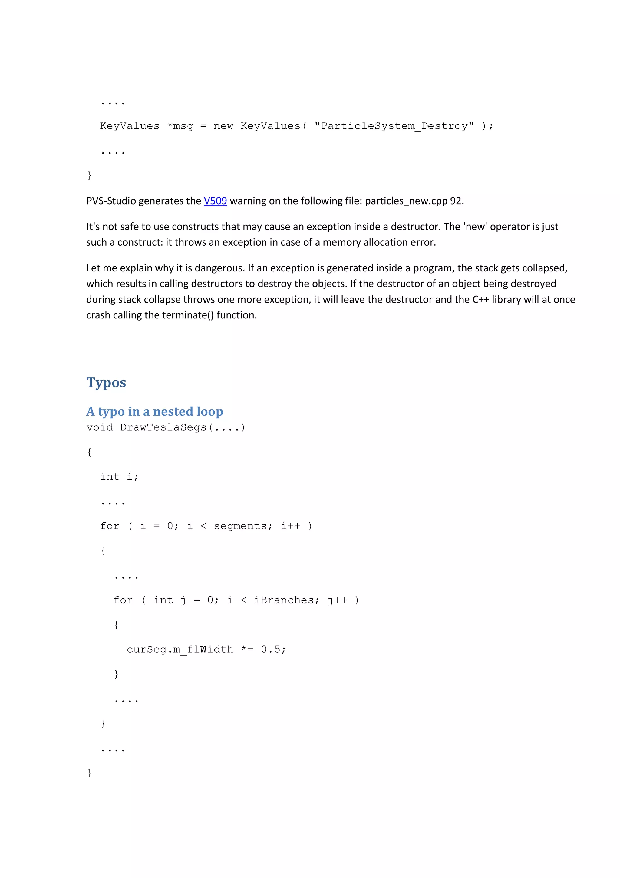 .... 
KeyValues *msg = new KeyValues( "ParticleSystem_Destroy" ); 
.... 
} 
PVS-Studio generates the V509 warning on the following file: particles_new.cpp 92. 
It's not safe to use constructs that may cause an exception inside a destructor. The 'new' operator is just 
such a construct: it throws an exception in case of a memory allocation error. 
Let me explain why it is dangerous. If an exception is generated inside a program, the stack gets collapsed, 
which results in calling destructors to destroy the objects. If the destructor of an object being destroyed 
during stack collapse throws one more exception, it will leave the destructor and the C++ library will at once 
crash calling the terminate() function. 
Typos 
A typo in a nested loop 
void DrawTeslaSegs(....) 
{ 
int i; 
.... 
for ( i = 0; i < segments; i++ ) 
{ 
.... 
for ( int j = 0; i < iBranches; j++ ) 
{ 
curSeg.m_flWidth *= 0.5; 
} 
.... 
} 
.... 
} 
 