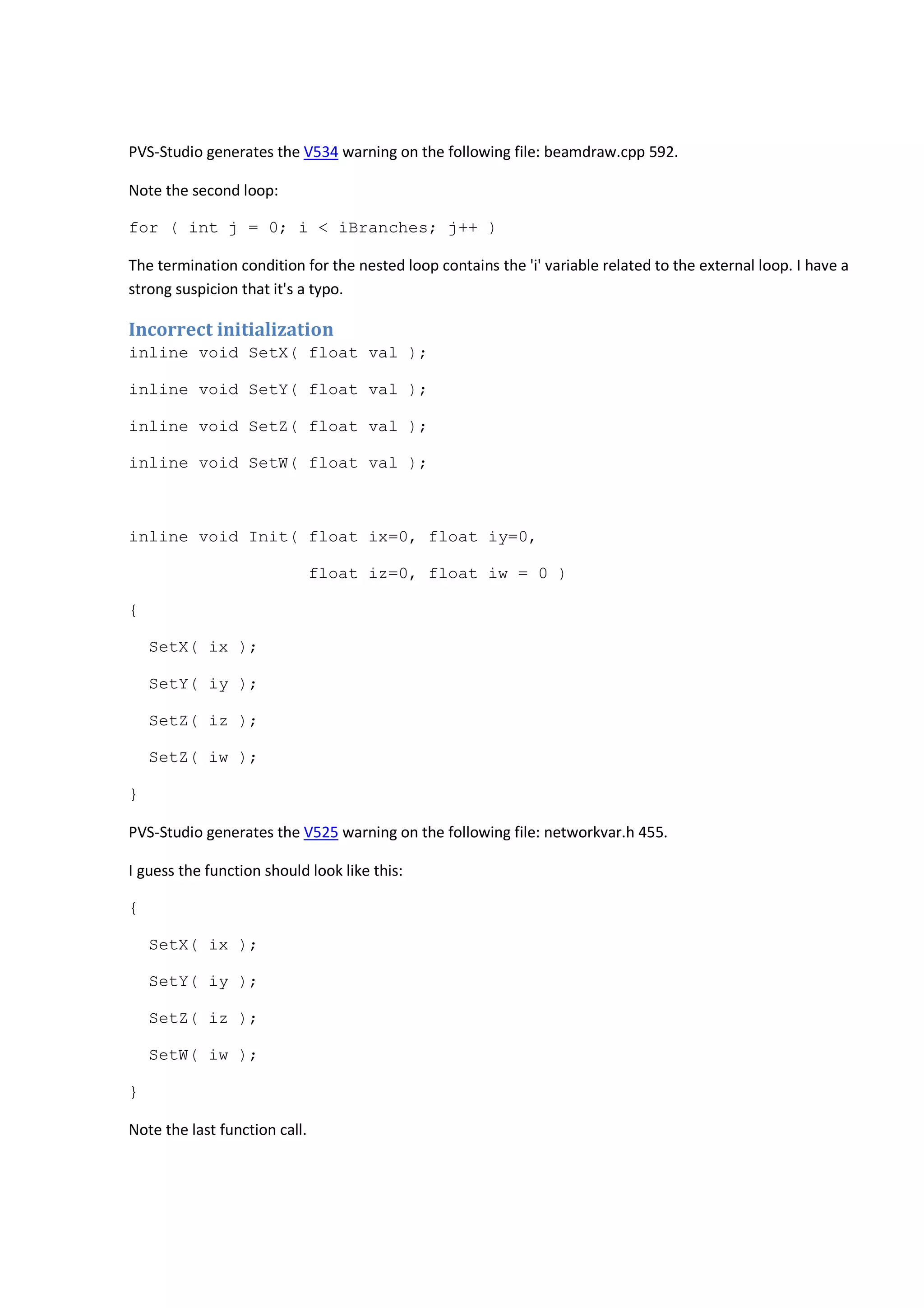 PVS-Studio generates the V534 warning on the following file: beamdraw.cpp 592. 
Note the second loop: 
for ( int j = 0; i < iBranches; j++ ) 
The termination condition for the nested loop contains the 'i' variable related to the external loop. I have a 
strong suspicion that it's a typo. 
Incorrect initialization 
inline void SetX( float val ); 
inline void SetY( float val ); 
inline void SetZ( float val ); 
inline void SetW( float val ); 
inline void Init( float ix=0, float iy=0, 
float iz=0, float iw = 0 ) 
{ 
SetX( ix ); 
SetY( iy ); 
SetZ( iz ); 
SetZ( iw ); 
} 
PVS-Studio generates the V525 warning on the following file: networkvar.h 455. 
I guess the function should look like this: 
{ 
SetX( ix ); 
SetY( iy ); 
SetZ( iz ); 
SetW( iw ); 
} 
Note the last function call. 
 