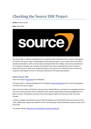 Checking the Source SDK Project 
Author: Andrey Karpov 
Date: 16.01.2014 
The Source SDK is a software development kit compiled by Valve Corporation that is used to create games 
or mods for the Source engine. I downloaded and checked the project's source codes at the end of 2013 
already and intended to write an article about it during the New Year holidays. But laziness prevailed over 
the craving for creativity, and I sat down to writing the article only on getting back to work. However, I 
doubt that the source codes have changed during this time. Now you are welcome to have a look at the 
suspicious code fragments found in the project code by the PVS-Studio code analyzer. 
About Source SDK 
Here's the project's description from Wikipedia: 
The Source SDK is a software development kit compiled by Valve Corporation that is used to create games 
or mods for the Source engine. 
Games like Left 4 Dead, Left 4 Dead 2, Counter Strike: Global Offensive, and Portal 2 are packaged with their 
own set of 'Authoring Tools' that are tailored for their specific engine builds and come packaged with the 
game on Steam. These games use most of the same programs below, but the source code can not be 
dumped. 
In 2013, an update was released for Source SDK that allowed users to build OS X and Linux versions of their 
mods. Additionally, support was added for Valve's new Steampipe content distribution system as well as the 
Oculus Rift. 
The project website: http://source.valvesoftware.com/sourcesdk.php 
 