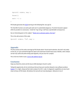 fprintf( stderr, msg ); 
Pause(); 
exit( -1 ); 
} 
PVS-Studio generates the V618 warning on the following file: vice.cpp 52. 
The 'fprintf()' function can work quite well, but it is potentially dangerous. If control characters appear - 
either by accident or consciously - inside the 'msg' string, it will have unpredictable consequences. 
See an interesting post on this subject: "Wade not in unknown waters. Part two". 
This is the safe version of this code: 
fprintf( stderr, "%s", msg ); 
Appendix 
This file contains all the other warnings by PVS-Studio which I found worth attention. But don't rely solely 
on this list, as I just scanned through the report and could have missed many issues. Besides, static analysis 
can be truly useful only when being used regularly, not just once for a project. 
This is the list of other issues: source-sdk-addition-log.txt 
Conclusion 
Hope you liked this article and the Source SDK developers found it useful. 
Taking the opportunity, let me remind you that we have just recently released a new software product, 
CppCat. It is a light, cheap and fast static analyzer for C/C++ code. Its diagnostic capabilities are very much 
close to those of PVS-Studio. We believe this tool will suit most developers. Welcome to try it! 
