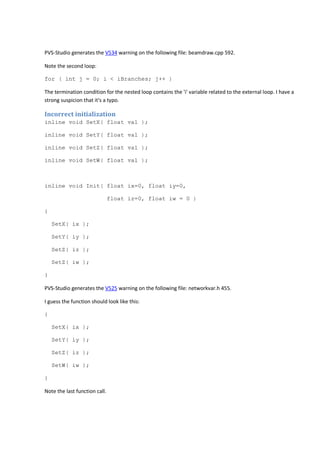 PVS-Studio generates the V534 warning on the following file: beamdraw.cpp 592. 
Note the second loop: 
for ( int j = 0; i < iBranches; j++ ) 
The termination condition for the nested loop contains the 'i' variable related to the external loop. I have a 
strong suspicion that it's a typo. 
Incorrect initialization 
inline void SetX( float val ); 
inline void SetY( float val ); 
inline void SetZ( float val ); 
inline void SetW( float val ); 
inline void Init( float ix=0, float iy=0, 
float iz=0, float iw = 0 ) 
{ 
SetX( ix ); 
SetY( iy ); 
SetZ( iz ); 
SetZ( iw ); 
} 
PVS-Studio generates the V525 warning on the following file: networkvar.h 455. 
I guess the function should look like this: 
{ 
SetX( ix ); 
SetY( iy ); 
SetZ( iz ); 
SetW( iw ); 
} 
Note the last function call. 
 