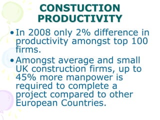 CONSTUCTION
PRODUCTIVITY
•In 2008 only 2% difference in
productivity amongst top 100
firms.
•Amongst average and small
UK construction firms, up to
45% more manpower is
required to complete a
project compared to other
European Countries.
 