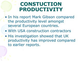 CONSTUCTION
PRODUCTIVITY
• In his report Mark Gibson compared
the productivity level amongst
several European countries.
• With USA construction contractors
• His investigation showed that UK
productivity has improved compared
to earlier reports.
 