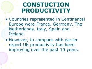 CONSTUCTION
PRODUCTIVITY
• Countries represented in Continental
Europe were France, Germany, The
Netherlands, Italy, Spain and
Ireland.
• However, to compare with earlier
report UK productivity has been
improving over the past 10 years.
 