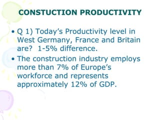 CONSTUCTION PRODUCTIVITY
• Q 1) Today’s Productivity level in
West Germany, France and Britain
are? 1-5% difference.
• The construction industry employs
more than 7% of Europe’s
workforce and represents
approximately 12% of GDP.
 