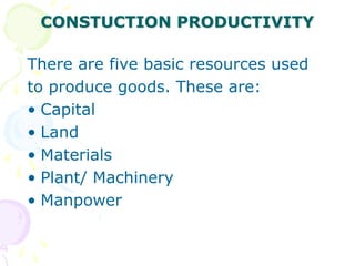 CONSTUCTION PRODUCTIVITY
There are five basic resources used
to produce goods. These are:
• Capital
• Land
• Materials
• Plant/ Machinery
• Manpower
 