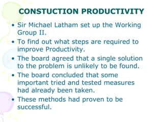 CONSTUCTION PRODUCTIVITY
• Sir Michael Latham set up the Working
Group II.
• To find out what steps are required to
improve Productivity.
• The board agreed that a single solution
to the problem is unlikely to be found.
• The board concluded that some
important tried and tested measures
had already been taken.
• These methods had proven to be
successful.
 
