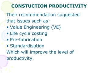 CONSTUCTION PRODUCTIVITY
Their recommendation suggested
that issues such as:
• Value Engineering (VE)
• Life cycle costing
• Pre-fabrication
• Standardisation
Which will improve the level of
productivity.
 