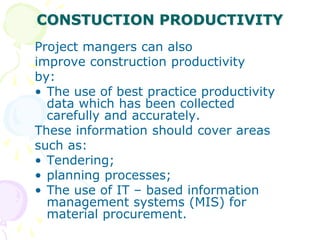 CONSTUCTION PRODUCTIVITY
Project mangers can also
improve construction productivity
by:
• The use of best practice productivity
data which has been collected
carefully and accurately.
These information should cover areas
such as:
• Tendering;
• planning processes;
• The use of IT – based information
management systems (MIS) for
material procurement.
 