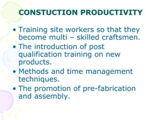 CONSTUCTION PRODUCTIVITY
• Training site workers so that they
become multi – skilled craftsmen.
• The introduction of post
qualification training on new
products.
• Methods and time management
techniques.
• The promotion of pre-fabrication
and assembly.
 