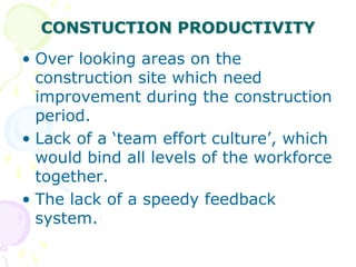 CONSTUCTION PRODUCTIVITY
• Over looking areas on the
construction site which need
improvement during the construction
period.
• Lack of a ‘team effort culture’, which
would bind all levels of the workforce
together.
• The lack of a speedy feedback
system.
 