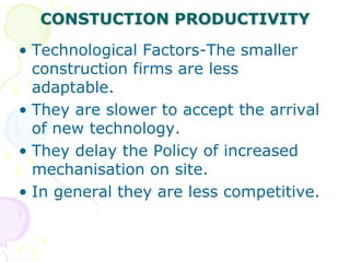 CONSTUCTION PRODUCTIVITY
• Technological Factors-The smaller
construction firms are less
adaptable.
• They are slower to accept the arrival
of new technology.
• They delay the Policy of increased
mechanisation on site.
• In general they are less competitive.
 