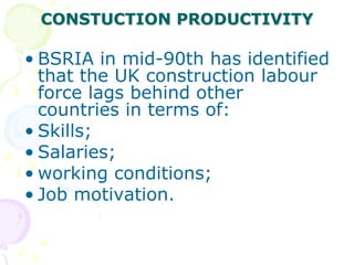 CONSTUCTION PRODUCTIVITY
• BSRIA in mid-90th has identified
that the UK construction labour
force lags behind other
countries in terms of:
• Skills;
• Salaries;
• working conditions;
• Job motivation.
 