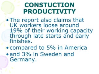 CONSTUCTION
PRODUCTIVITY
•The report also claims that
UK workers loose around
19% of their working capacity
through late starts and early
finishes.
•compared to 5% in America
•and 3% in Sweden and
Germany.
 