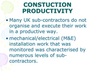 CONSTUCTION
PRODUCTIVITY
• Many UK sub-contractors do not
organise and execute their work
in a productive way.
• mechanical/electrical (M&E)
installation work that was
monitored was characterised by
numerous levels of sub-
contractors.
 