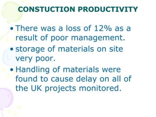 CONSTUCTION PRODUCTIVITY
• There was a loss of 12% as a
result of poor management.
• storage of materials on site
very poor.
• Handling of materials were
found to cause delay on all of
the UK projects monitored.
 
