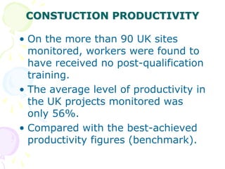 CONSTUCTION PRODUCTIVITY
• On the more than 90 UK sites
monitored, workers were found to
have received no post-qualification
training.
• The average level of productivity in
the UK projects monitored was
only 56%.
• Compared with the best-achieved
productivity figures (benchmark).
 