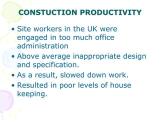 CONSTUCTION PRODUCTIVITY
• Site workers in the UK were
engaged in too much office
administration
• Above average inappropriate design
and specification.
• As a result, slowed down work.
• Resulted in poor levels of house
keeping.
 
