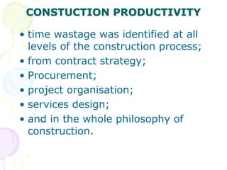 CONSTUCTION PRODUCTIVITY
• time wastage was identified at all
levels of the construction process;
• from contract strategy;
• Procurement;
• project organisation;
• services design;
• and in the whole philosophy of
construction.
 