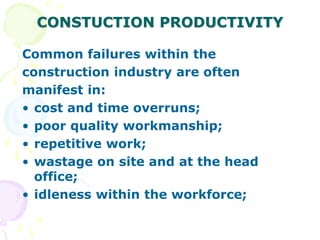 CONSTUCTION PRODUCTIVITY
Common failures within the
construction industry are often
manifest in:
• cost and time overruns;
• poor quality workmanship;
• repetitive work;
• wastage on site and at the head
office;
• idleness within the workforce;
 
