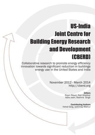 US-India
Joint Centre for
Building Energy Research
and Development
(CBERD)
Collaborative research to promote energy efficiency
innovation towards significant reduction in buildings
energy use in the United States and India
November 2012 - March 2014
http://cberd.org
Editors
Rajan Rawal, Rish Ghatikar
Asha Joshi, Reshma Singh
Contributing Authors
Vishal Garg, Jyotirmay Mathur
 