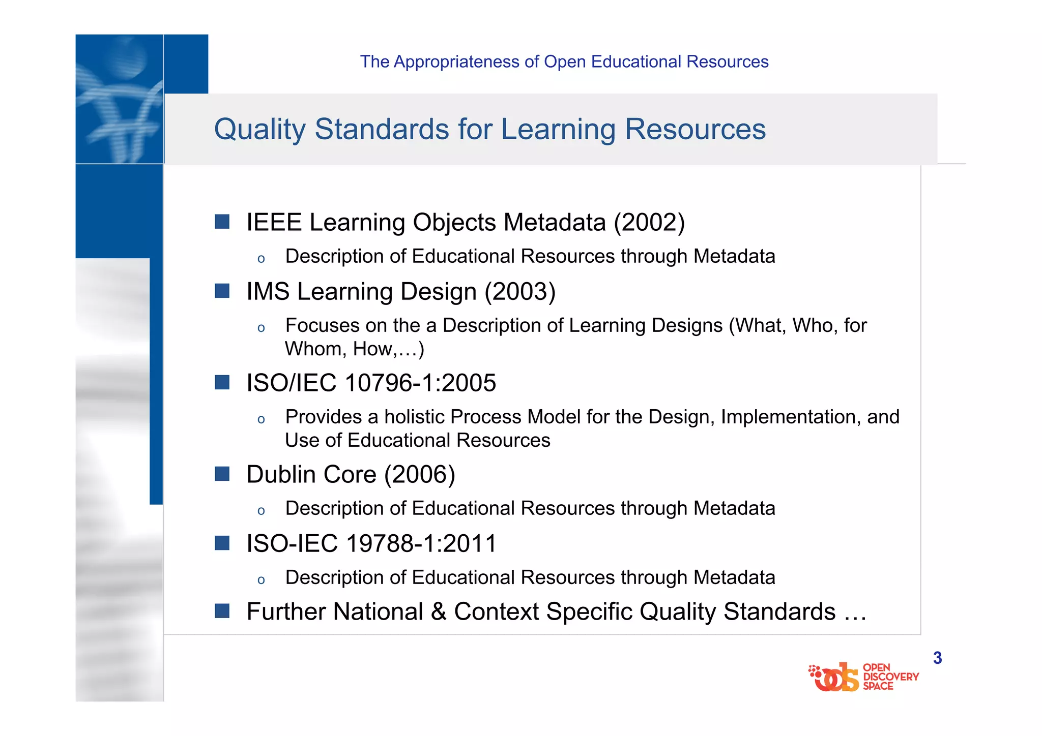 The Appropriateness of Open Educational Resources
3
Quality Standards for Learning Resources
n  IEEE Learning Objects Metadata (2002)
o  Description of Educational Resources through Metadata
n  IMS Learning Design (2003)
o  Focuses on the a Description of Learning Designs (What, Who, for
Whom, How,…)
n  ISO/IEC 10796-1:2005
o  Provides a holistic Process Model for the Design, Implementation, and
Use of Educational Resources
n  Dublin Core (2006)
o  Description of Educational Resources through Metadata
n  ISO-IEC 19788-1:2011
o  Description of Educational Resources through Metadata
n  Further National & Context Specific Quality Standards …
 