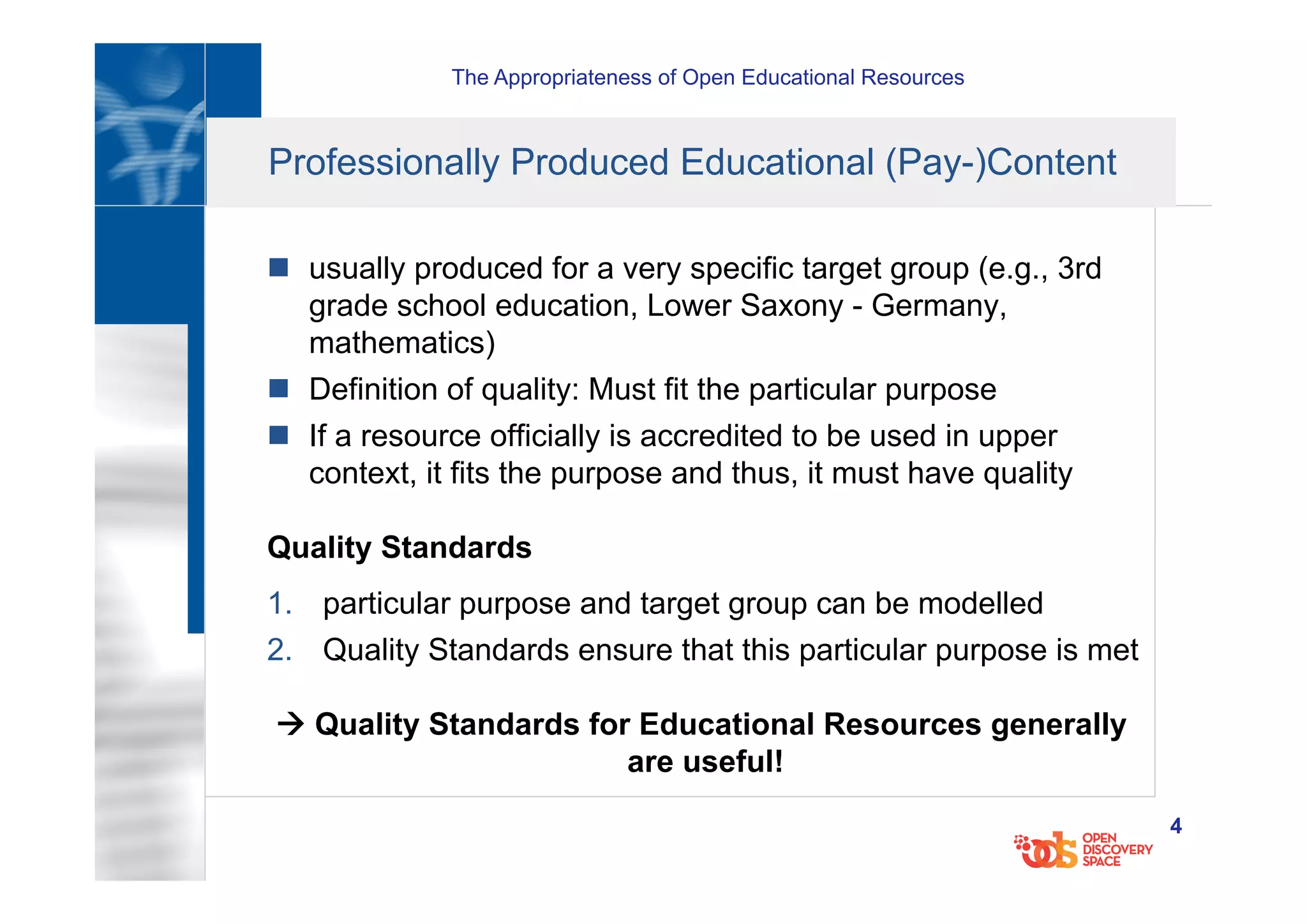 The Appropriateness of Open Educational Resources
4
Professionally Produced Educational (Pay-)Content
n  usually produced for a very specific target group (e.g., 3rd
grade school education, Lower Saxony - Germany,
mathematics)
n  Definition of quality: Must fit the particular purpose
n  If a resource officially is accredited to be used in upper
context, it fits the purpose and thus, it must have quality
Quality Standards
1.  particular purpose and target group can be modelled
2.  Quality Standards ensure that this particular purpose is met
à Quality Standards for Educational Resources generally
are useful!
 