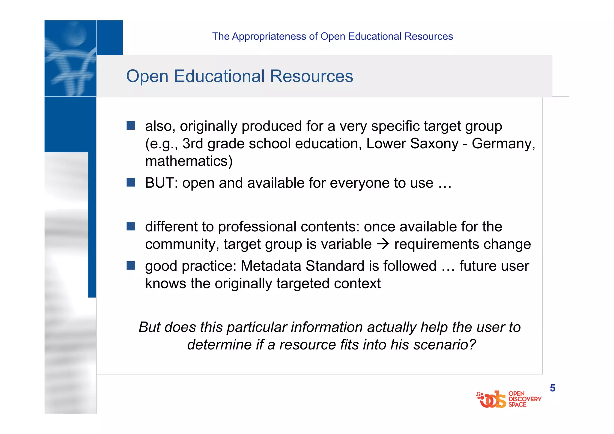 The Appropriateness of Open Educational Resources
5
Open Educational Resources
n  also, originally produced for a very specific target group
(e.g., 3rd grade school education, Lower Saxony - Germany,
mathematics)
n  BUT: open and available for everyone to use …
n  different to professional contents: once available for the
community, target group is variable à requirements change
n  good practice: Metadata Standard is followed … future user
knows the originally targeted context
But does this particular information actually help the user to
determine if a resource fits into his scenario?
 