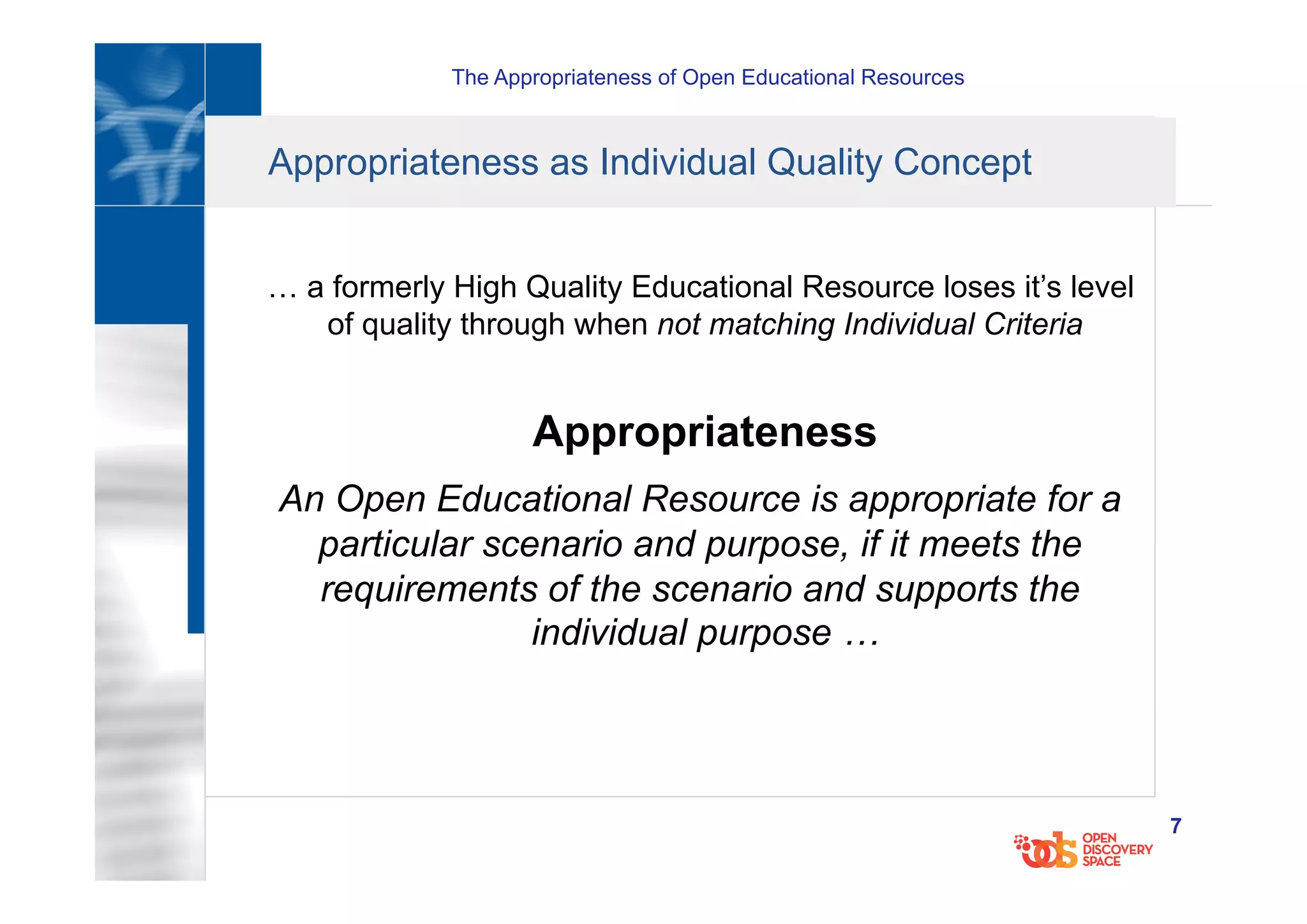 The Appropriateness of Open Educational Resources
7
Appropriateness as Individual Quality Concept
… a formerly High Quality Educational Resource loses it’s level
of quality through when not matching Individual Criteria
Appropriateness
An Open Educational Resource is appropriate for a
particular scenario and purpose, if it meets the
requirements of the scenario and supports the
individual purpose …
 