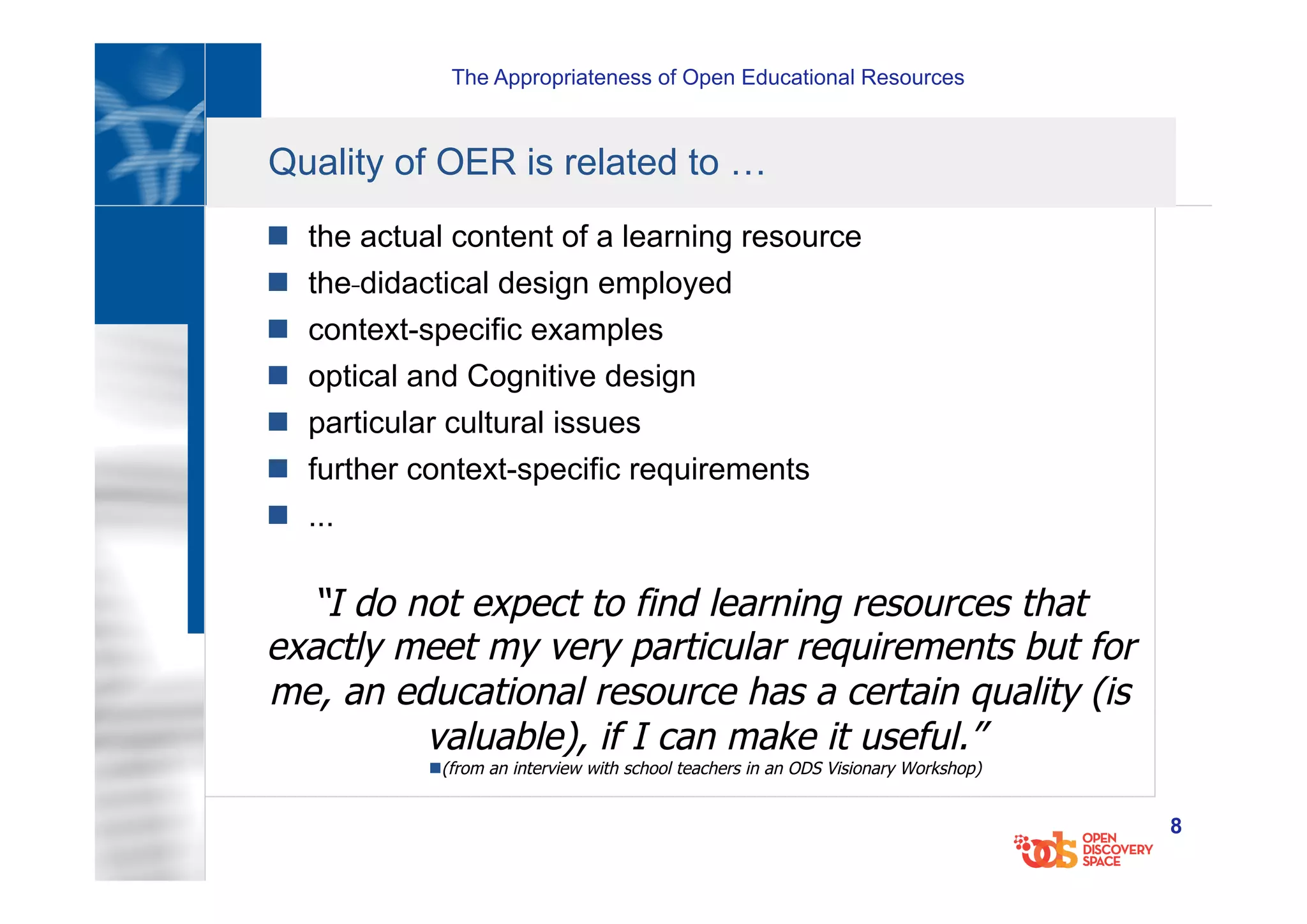 The Appropriateness of Open Educational Resources
8
Quality of OER is related to …
n  the actual content of a learning resource
n  the didactical design employed
n  context-specific examples
n  optical and Cognitive design
n  particular cultural issues
n  further context-specific requirements
n  ...
“I do not expect to find learning resources that
exactly meet my very particular requirements but for
me, an educational resource has a certain quality (is
valuable), if I can make it useful.”
n (from an interview with school teachers in an ODS Visionary Workshop)
 