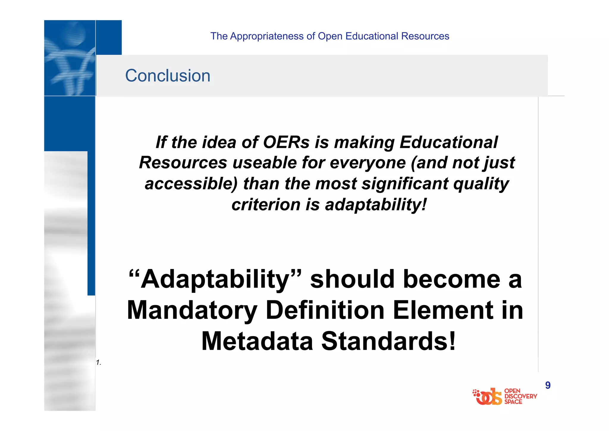 The Appropriateness of Open Educational Resources
9
Conclusion
If the idea of OERs is making Educational
Resources useable for everyone (and not just
accessible) than the most significant quality
criterion is adaptability!
“Adaptability” should become a
Mandatory Definition Element in
Metadata Standards!
1.
 
