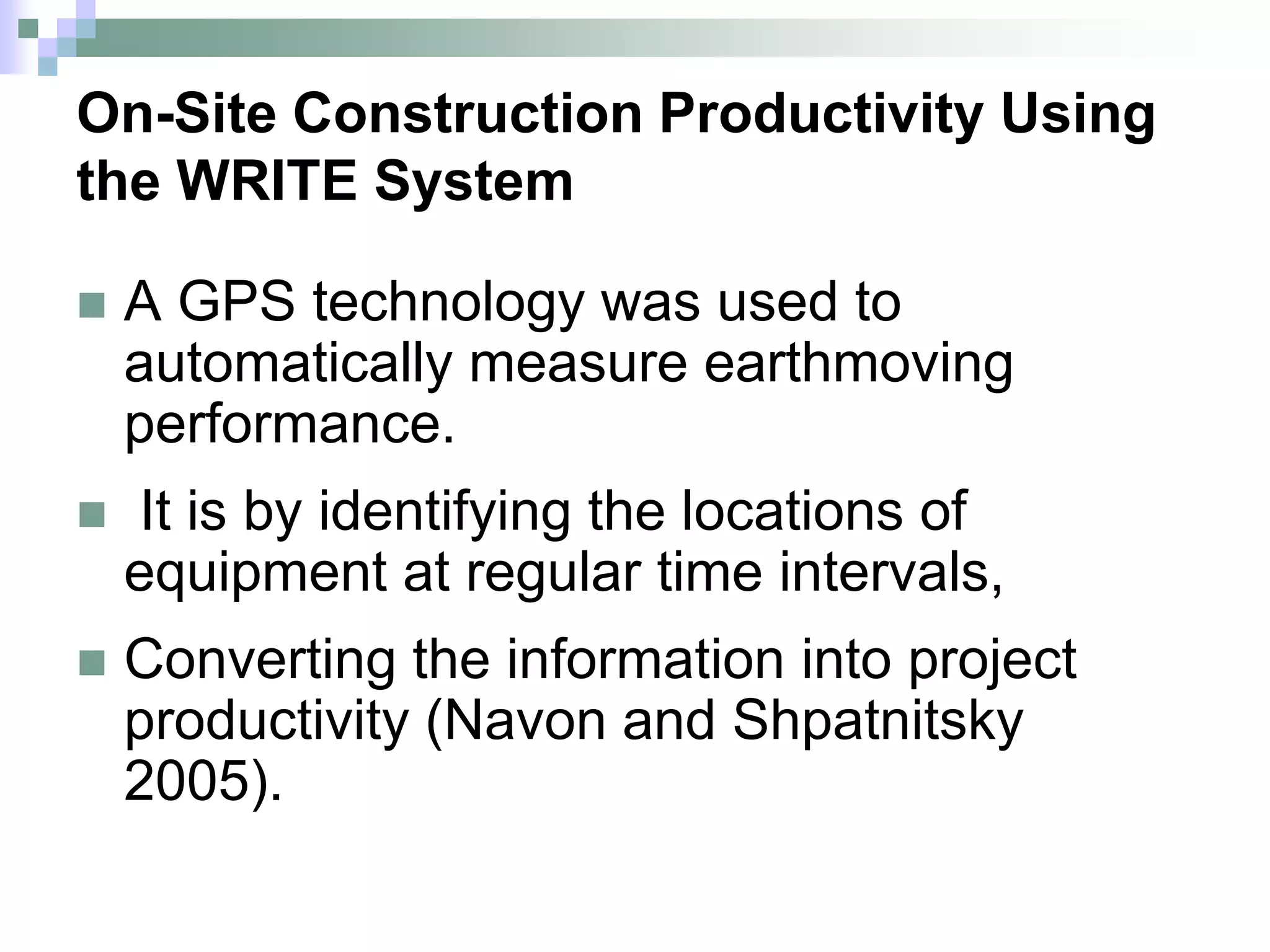 On-Site Construction Productivity Using
the WRITE System
 A GPS technology was used to
automatically measure earthmoving
performance.
 It is by identifying the locations of
equipment at regular time intervals,
 Converting the information into project
productivity (Navon and Shpatnitsky
2005).
 