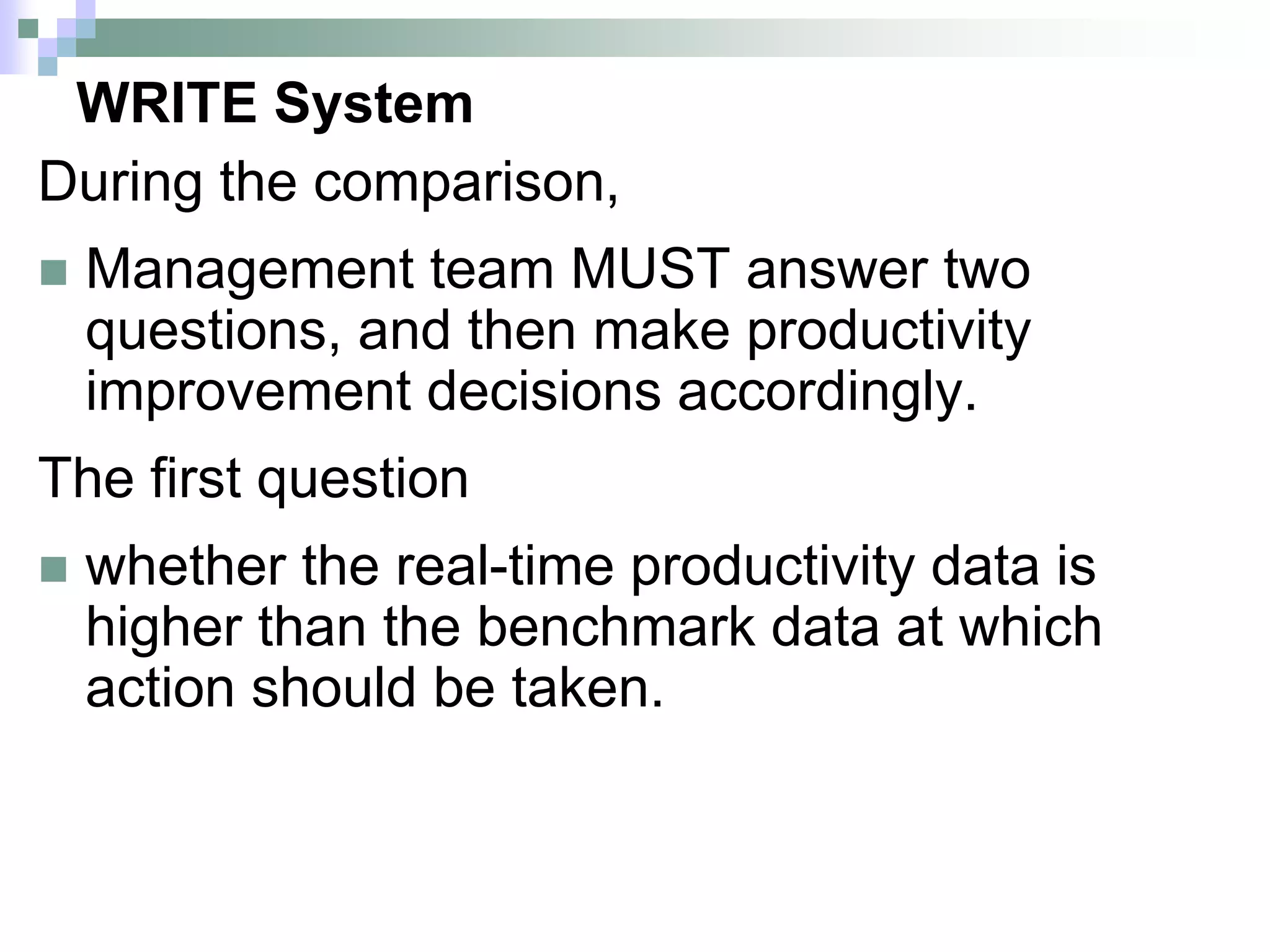 WRITE System
During the comparison,
 Management team MUST answer two
questions, and then make productivity
improvement decisions accordingly.
The first question
 whether the real-time productivity data is
higher than the benchmark data at which
action should be taken.
 
