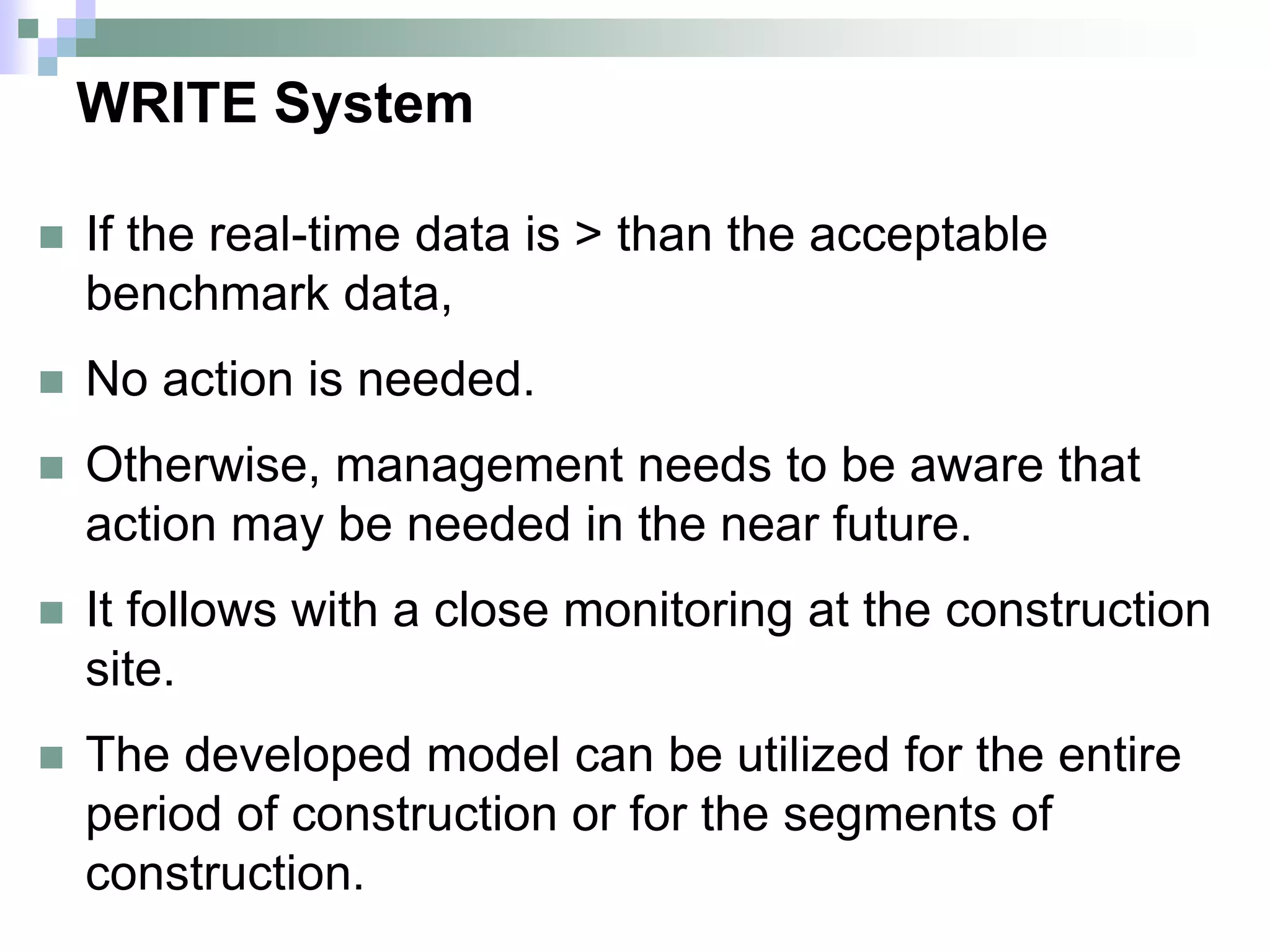 WRITE System
 If the real-time data is > than the acceptable
benchmark data,
 No action is needed.
 Otherwise, management needs to be aware that
action may be needed in the near future.
 It follows with a close monitoring at the construction
site.
 The developed model can be utilized for the entire
period of construction or for the segments of
construction.
 