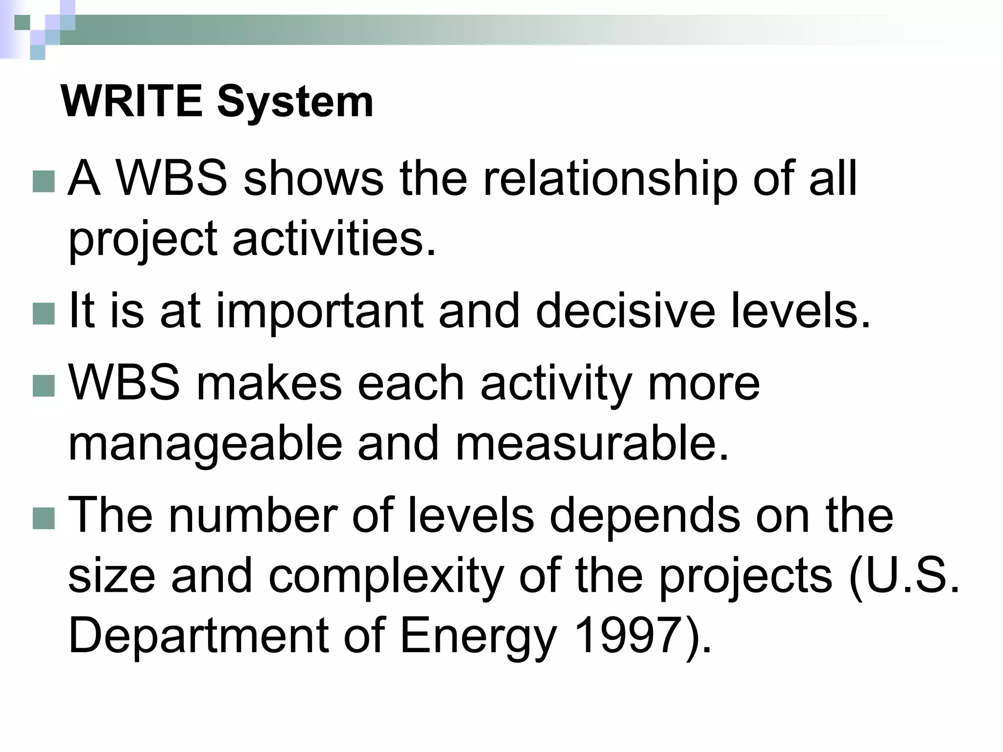 WRITE System
 A WBS shows the relationship of all
project activities.
 It is at important and decisive levels.
 WBS makes each activity more
manageable and measurable.
 The number of levels depends on the
size and complexity of the projects (U.S.
Department of Energy 1997).
 