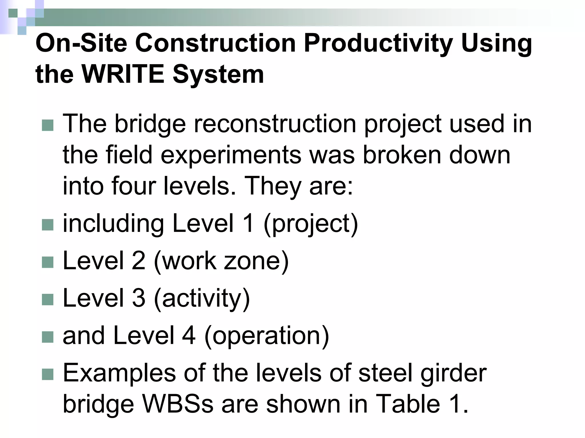 On-Site Construction Productivity Using
the WRITE System
 The bridge reconstruction project used in
the field experiments was broken down
into four levels. They are:
 including Level 1 (project)
 Level 2 (work zone)
 Level 3 (activity)
 and Level 4 (operation)
 Examples of the levels of steel girder
bridge WBSs are shown in Table 1.
 