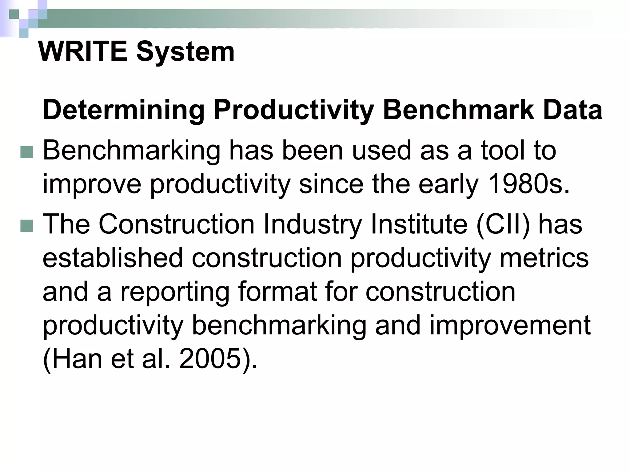 WRITE System
Determining Productivity Benchmark Data
 Benchmarking has been used as a tool to
improve productivity since the early 1980s.
 The Construction Industry Institute (CII) has
established construction productivity metrics
and a reporting format for construction
productivity benchmarking and improvement
(Han et al. 2005).
 