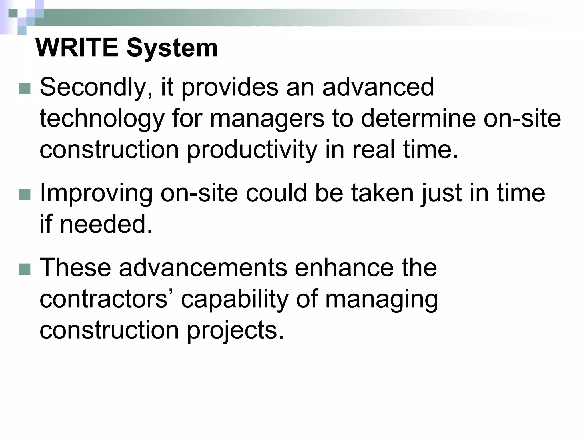 WRITE System
 Secondly, it provides an advanced
technology for managers to determine on-site
construction productivity in real time.
 Improving on-site could be taken just in time
if needed.
 These advancements enhance the
contractors’ capability of managing
construction projects.
 