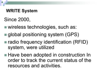 WRITE System
Since 2000,
 wireless technologies, such as:
 global positioning system (GPS)
 radio frequency identification (RFID)
system, were utilized
 Have been adopted in construction In
order to track the current status of the
resources and activities.
 