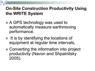 On-Site Construction Productivity Using
the WRITE System
 A GPS technology was used to
automatically measure earthmoving
performance.
 It is by identifying the locations of
equipment at regular time intervals,
 Converting the information into project
productivity (Navon and Shpatnitsky
2005).
 