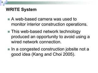 WRITE System
 A web-based camera was used to
monitor interior construction operations.
 This web-based network technology
produced an opportunity to avoid using a
wired network connection.
 In a congested construction jobsite not a
good idea (Kang and Choi 2005).
 