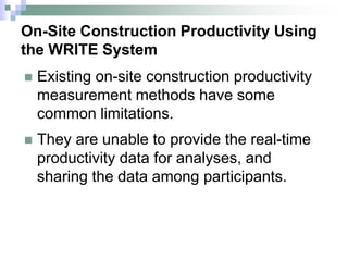 On-Site Construction Productivity Using
the WRITE System
 Existing on-site construction productivity
measurement methods have some
common limitations.
 They are unable to provide the real-time
productivity data for analyses, and
sharing the data among participants.
 