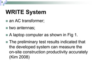 WRITE System
 an AC transformer;
 two antennas;
 A laptop computer as shown in Fig 1.
 The preliminary test results indicated that
the developed system can measure the
on-site construction productivity accurately
(Kim 2008)
 